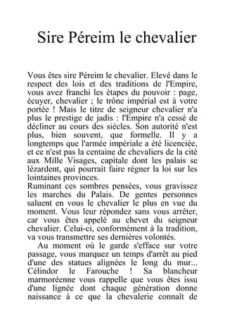 Sire Péreim le chevalier
Vous êtes sire Péreim le chevalier. Elevé dans le
respect des lois et des traditions de l'Empire,
vous avez franchi les étapes du pouvoir : page,
écuyer, chevalier ; le trône impérial est à votre
portée ! Mais le titre de seigneur chevalier n'a
plus le prestige de jadis : l'Empire n'a cessé de
décliner au cours des siècles. Son autorité n'est
plus, bien souvent, que formelle. Il y a
longtemps que l'armée impériale a été licenciée,
et ce n'est pas la centaine de chevaliers de la cité
aux Mille Visages, capitale dont les palais se
lézardent, qui pourrait faire régner la loi sur les
lointaines provinces.
Ruminant ces sombres pensées, vous gravissez
les marches du Palais. De gentes personnes
saluent en vous le chevalier le plus en vue du
moment. Vous leur répondez sans vous arrêter,
car vous êtes appelé au chevet du seigneur
chevalier. Celui-ci, conformément à la tradition,
va vous transmettre ses dernières volontés.
Au moment où le garde s'efface sur votre
passage, vous marquez un temps d'arrêt au pied
d'une des statues alignées le long du mur...
Célindor le Farouche ! Sa blancheur
marmoréenne vous rappelle que vous êtes issu
d'une lignée dont chaque génération donne
naissance à ce que la chevalerie connaît de
 