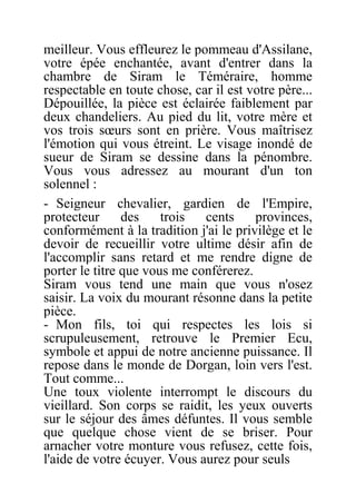 meilleur. Vous effleurez le pommeau d'Assilane,
votre épée enchantée, avant d'entrer dans la
chambre de Siram le Téméraire, homme
respectable en toute chose, car il est votre père...
Dépouillée, la pièce est éclairée faiblement par
deux chandeliers. Au pied du lit, votre mère et
vos trois sœurs sont en prière. Vous maîtrisez
l'émotion qui vous étreint. Le visage inondé de
sueur de Siram se dessine dans la pénombre.
Vous vous adressez au mourant d'un ton
solennel :
- Seigneur chevalier, gardien de l'Empire,
protecteur des trois cents provinces,
conformément à la tradition j'ai le privilège et le
devoir de recueillir votre ultime désir afin de
l'accomplir sans retard et me rendre digne de
porter le titre que vous me conférerez.
Siram vous tend une main que vous n'osez
saisir. La voix du mourant résonne dans la petite
pièce.
- Mon fils, toi qui respectes les lois si
scrupuleusement, retrouve le Premier Ecu,
symbole et appui de notre ancienne puissance. Il
repose dans le monde de Dorgan, loin vers l'est.
Tout comme...
Une toux violente interrompt le discours du
vieillard. Son corps se raidit, les yeux ouverts
sur le séjour des âmes défuntes. Il vous semble
que quelque chose vient de se briser. Pour
arnacher votre monture vous refusez, cette fois,
l'aide de votre écuyer. Vous aurez pour seuls
 