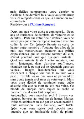 mais fidèles compagnons votre destrier et
Assilane. Une dernière fois, vous vous retournez
vers les remparts crénelés que la lumière du soir
ensanglante.
Rendez-vous à l'Ultime Rempart.
1
Deux ans que votre quête a commencé... Deux
ans de tourments, de combats, de victoires et de
défaites... Parti sur votre fidèle destrier, vous ne
saviez pas que votre entreprise insensée allait lui
coûter la vie. Cet épisode funeste ne cesse de
hanter votre mémoire : l'attaque des ailes de la
nuit, ces monstrueuses créatures aux griffes
empoisonnées qui se laissent tomber du ciel,
n'avait pourtant duré que quelques instants...
Quelques instants fatals à votre monture, qui
périt lentement, dans d'atroces souffrances,
tétanisée par le poison qui se répandait dans ses
veines... Images insoutenables qui vous
reviennent à chaque fois que la solitude vous
pèse... Terrible vision que vous ne parviendrez
sans doute jamais à chasser de votre esprit. Mais
vous avez décidé de continuer cette quête
absurde afin que sa mort ne soit pas vaine. Ce
monde de Dorgan dans lequel se cache le
Premier Ecu, il vous faut l'explorer...
Aujourd'hui, vous marchez seul à travers ces
steppes, bornées au nord par de hautes falaises
infranchissables et au sud par un océan hostile à
toute navigation. Sans Assilane, votre fidèle
épée, vous vous seriez déjà couché pour
attendre que cet implacable soleil de plomb
 