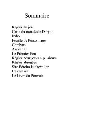 Sommaire
Règles du jeu
Carte du monde de Dorgan
Index
Feuille de Personnage
Combats
Assilane
Le Premier Ecu
Règles pour jouer à plusieurs
Règles abrégées
Sire Péreim le chevalier
L'aventure
Le Livre du Pouvoir
 