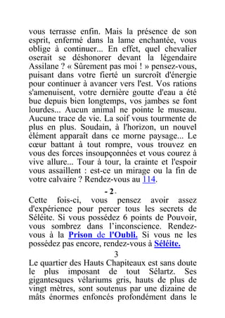 vous terrasse enfin. Mais la présence de son
esprit, enfermé dans la lame enchantée, vous
oblige à continuer... En effet, quel chevalier
oserait se déshonorer devant la légendaire
Assilane ? « Sûrement pas moi ! » pensez-vous,
puisant dans votre fierté un surcroît d'énergie
pour continuer à avancer vers l'est. Vos rations
s'amenuisent, votre dernière goutte d'eau a été
bue depuis bien longtemps, vos jambes se font
lourdes... Aucun animal ne pointe le museau.
Aucune trace de vie. La soif vous tourmente de
plus en plus. Soudain, à l'horizon, un nouvel
élément apparaît dans ce morne paysage... Le
cœur battant à tout rompre, vous trouvez en
vous des forces insoupçonnées et vous courez à
vive allure... Tour à tour, la crainte et l'espoir
vous assaillent : est-ce un mirage ou la fin de
votre calvaire ? Rendez-vous au 114.
- 2-
Cette fois-ci, vous pensez avoir assez
d'expérience pour percer tous les secrets de
Séléite. Si vous possédez 6 points de Pouvoir,
vous sombrez dans l’inconscience. Rendez-
vous à la Prison de l'Oubli. Si vous ne les
possédez pas encore, rendez-vous à Séléite.
3
Le quartier des Hauts Chapiteaux est sans doute
le plus imposant de tout Sélartz. Ses
gigantesques vélariums gris, hauts de plus de
vingt mètres, sont soutenus par une dizaine de
mâts énormes enfoncés profondément dans le
 