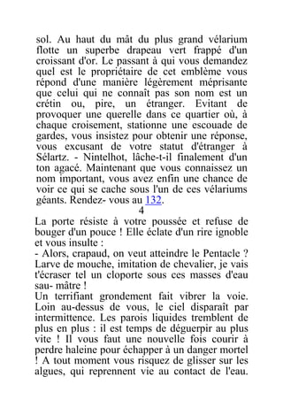 sol. Au haut du mât du plus grand vélarium
flotte un superbe drapeau vert frappé d'un
croissant d'or. Le passant à qui vous demandez
quel est le propriétaire de cet emblème vous
répond d'une manière légèrement méprisante
que celui qui ne connaît pas son nom est un
crétin ou, pire, un étranger. Evitant de
provoquer une querelle dans ce quartier où, à
chaque croisement, stationne une escouade de
gardes, vous insistez pour obtenir une réponse,
vous excusant de votre statut d'étranger à
Sélartz. - Nintelhot, lâche-t-il finalement d'un
ton agacé. Maintenant que vous connaissez un
nom important, vous avez enfin une chance de
voir ce qui se cache sous l'un de ces vélariums
géants. Rendez- vous au 132.
4
La porte résiste à votre poussée et refuse de
bouger d'un pouce ! Elle éclate d'un rire ignoble
et vous insulte :
- Alors, crapaud, on veut atteindre le Pentacle ?
Larve de mouche, imitation de chevalier, je vais
t'écraser tel un cloporte sous ces masses d'eau
sau- mâtre !
Un terrifiant grondement fait vibrer la voie.
Loin au-dessus de vous, le ciel disparaît par
intermittence. Les parois liquides tremblent de
plus en plus : il est temps de déguerpir au plus
vite ! Il vous faut une nouvelle fois courir à
perdre haleine pour échapper à un danger mortel
! A tout moment vous risquez de glisser sur les
algues, qui reprennent vie au contact de l'eau.
 