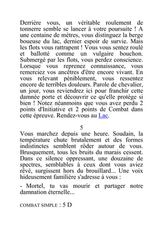 Derrière vous, un véritable roulement de
tonnerre semble se lancer à votre poursuite ! A
une centaine de mètres, vous distinguez la berge
boueuse du lac, dernier espoir de survie. Mais
les flots vous rattrapent ! Vous vous sentez roulé
et ballotté comme un vulgaire bouchon.
Submergé par les flots, vous perdez conscience.
Lorsque vous reprenez connaissance, vous
remerciez vos ancêtres d'être encore vivant. En
vous relevant péniblement, vous ressentez
encore de terribles douleurs. Parole de chevalier,
un jour, vous reviendrez ici pour franchir cette
damnée porte et découvrir ce qu'elle protège si
bien ! Notez néanmoins que vous avez perdu 2
points d'Initiative et 2 points de Combat dans
cette épreuve. Rendez-vous au Lac.
5
Vous marchez depuis une heure. Soudain, la
température chute brutalement et des formes
indistinctes semblent rôder autour de vous.
Brusquement, tous les bruits du marais cessent.
Dans ce silence oppressant, une douzaine de
spectres, semblables à ceux dont vous aviez
rêvé, surgissent hors du brouillard... Une voix
hideusement familière s'adresse à vous :
- Mortel, tu vas mourir et partager notre
damnation éternelle...
COMBAT SIMPLE : 5 D
 