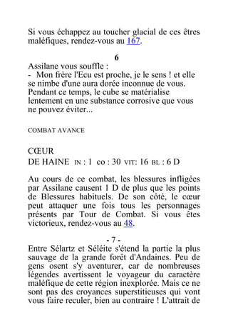 Si vous échappez au toucher glacial de ces êtres
maléfiques, rendez-vous au 167.
6
Assilane vous souffle :
- Mon frère l'Ecu est proche, je le sens ! et elle
se nimbe d'une aura dorée inconnue de vous.
Pendant ce temps, le cube se matérialise
lentement en une substance corrosive que vous
ne pouvez éviter...
COMBAT AVANCE
CŒUR
DE HAINE IN : 1 co : 30 VIT: 16 BL : 6 D
Au cours de ce combat, les blessures infligées
par Assilane causent 1 D de plus que les points
de Blessures habituels. De son côté, le cœur
peut attaquer une fois tous les personnages
présents par Tour de Combat. Si vous êtes
victorieux, rendez-vous au 48.
- 7 -
Entre Sélartz et Séléite s'étend la partie la plus
sauvage de la grande forêt d'Andaines. Peu de
gens osent s'y aventurer, car de nombreuses
légendes avertissent le voyageur du caractère
maléfique de cette région inexplorée. Mais ce ne
sont pas des croyances superstitieuses qui vont
vous faire reculer, bien au contraire ! L'attrait de
 