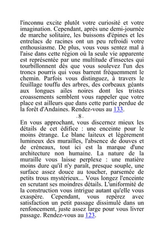 l'inconnu excite plutôt votre curiosité et votre
imagination. Cependant, après une demi-journée
de marche solitaire, les buissons d'épines et les
entrelacs de racines ont un peu refroidi votre
enthousiasme. De plus, vous vous sentez mal à
l'aise dans cette région où la seule vie apparente
est représentée par une multitude d'insectes qui
tourbillonnent dès que vous soulevez l'un des
troncs pourris qui vous barrent fréquemment le
chemin. Parfois vous distinguez, à travers le
feuillage touffu des arbres, des corbeaux géants
aux longues ailes noires dont les tristes
croassements semblent vous rappeler que votre
place est ailleurs que dans cette partie perdue de
la forêt d'Andaines. Rendez-vous au 133.
- 8 -
En vous approchant, vous discernez mieux les
détails de cet édifice : une enceinte pour le
moins étrange. Le blanc laiteux et légèrement
lumineux des murailles, l'absence de douves et
de créneaux, tout ici est la marque d'une
architecture non humaine. La nature de la
muraille vous laisse perplexe : une matière
moins dure qu'il n'y paraît, presque souple, une
surface assez douce au toucher, parsemée de
petits trous mystérieux... Vous longez l'enceinte
en scrutant ses moindres détails. L'uniformité de
la construction vous intrigue autant qu'elle vous
exaspère. Cependant, vous repérez avec
satisfaction un petit passage dissimulé dans un
renfoncement, juste assez large pour vous livrer
passage. Rendez-vous au 123.
 