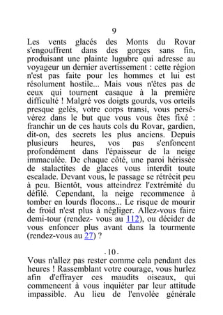9
Les vents glacés des Monts du Rovar
s'engouffrent dans des gorges sans fin,
produisant une plainte lugubre qui adresse au
voyageur un dernier avertissement : cette région
n'est pas faite pour les hommes et lui est
résolument hostile... Mais vous n'êtes pas de
ceux qui tournent casaque à la première
difficulté ! Malgré vos doigts gourds, vos orteils
presque gelés, votre corps transi, vous persé-
vérez dans le but que vous vous êtes fixé :
franchir un de ces hauts cols du Rovar, gardien,
dit-on, des secrets les plus anciens. Depuis
plusieurs heures, vos pas s'enfoncent
profondément dans l'épaisseur de la neige
immaculée. De chaque côté, une paroi hérissée
de stalactites de glaces vous interdit toute
escalade. Devant vous, le passage se rétrécit peu
à peu. Bientôt, vous atteindrez l'extrémité du
défilé. Cependant, la neige recommence à
tomber en lourds flocons... Le risque de mourir
de froid n'est plus à négliger. Allez-vous faire
demi-tour (rendez- vous au 112), ou décider de
vous enfoncer plus avant dans la tourmente
(rendez-vous au 27) ?
- 10 -
Vous n'allez pas rester comme cela pendant des
heures ! Rassemblant votre courage, vous hurlez
afin d'effrayer ces maudits oiseaux, qui
commencent à vous inquiéter par leur attitude
impassible. Au lieu de l'envolée générale
 