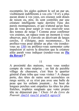 escomptée, les aigles quittent le sol un par un,
visiblement indifférents à vos cris ! Il n'y a plus
aucun doute à vos yeux, ces oiseaux sont doués
de raison ou, pire, ils sont contrôlés par une
créature intelligente tapie derrière l'une des
parois montagneuses, et qui n'attend qu'un faux
pas de vous pour surgir et vous ensevelir sous
des tonnes de neige ! Comme pour confirmer
vos craintes, un rapace reste un moment à vous
observer, puis il s'envole en décrivant de larges
cercles, il s'éloigne, puis recommence... En
profitez-vous pour détaler au plus vite (rendez-
vous au 150) ou préférez-vous surmonter cette
impulsion et suivre la direction que la créature
ailée paraît vous indiquer (rendez-vous au Pic
du Rovar) ?
11
A proximité des maisons, vous vous rendez
compte de votre méprise : en fait de paisible
village de chasseurs, c'est bien le quartier
général d'une tribu que vous visitez ! A chaque
porte, des têtes de nains sont accrochées en
rangs serrés, et ce n'est pas avec une balle de
peau que les enfants jouaient... Au bout de
longues perches sont empalées les têtes les plus
fraîches, trophées sanglants que votre propre
tête ne déparerait pas ! Choix 14 du Livre du
Pouvoir. Ami14, ruse14, prud14, agres14
 