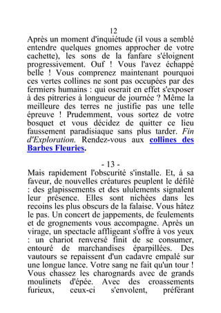 12
Après un moment d'inquiétude (il vous a semblé
entendre quelques gnomes approcher de votre
cachette), les sons de la fanfare s'éloignent
progressivement. Ouf ! Vous l'avez échappé
belle ! Vous comprenez maintenant pourquoi
ces vertes collines ne sont pas occupées par des
fermiers humains : qui oserait en effet s'exposer
à des pitreries à longueur de journée ? Même la
meilleure des terres ne justifie pas une telle
épreuve ! Prudemment, vous sortez de votre
bosquet et vous décidez de quitter ce lieu
faussement paradisiaque sans plus tarder. Fin
d'Exploration. Rendez-vous aux collines des
Barbes Fleuries.
- 13 -
Mais rapidement l'obscurité s'installe. Et, à sa
faveur, de nouvelles créatures peuplent le défilé
: des glapissements et des ululements signalent
leur présence. Elles sont nichées dans les
recoins les plus obscurs de la falaise. Vous hâtez
le pas. Un concert de jappements, de feulements
et de grognements vous accompagne. Après un
virage, un spectacle affligeant s'offre à vos yeux
: un chariot renversé finit de se consumer,
entouré de marchandises éparpillées. Des
vautours se repaissent d'un cadavre empalé sur
une longue lance. Votre sang ne fait qu'un tour !
Vous chassez les charognards avec de grands
moulinets d'épée. Avec des croassements
furieux, ceux-ci s'envolent, préférant
 