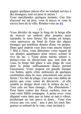 gagner quelques pièces d'or en rendant service à
des étrangers, tout est pour le mieux !
Vous marchandez quelques instants. Une fois
d'accord sur un prix, vous le payez et vous le
suivez hors de la ville. Rendez-vous au 44.
- 15 -
Vous décidez de nager le long de la berge afin
de trouver un endroit plus propice pour
rejoindre la terre ferme. De temps en temps,
vous apercevez au fond de l'eau des algues
étranges qui semblent douées d'une vie propre.
Dans quel endroit vous êtes-vous encore fourré
? Mal à l'aise, vous détournez votre regard de
ces plantes aquatiques pour mieux scruter la
rive du lac. « Toute peine mérite salaire »,
pensez-vous en découvrant que, non loin de
vous, la berge fait place à une plage de vase
dont la pente suffisamment douce permet
l'ascension. Votre stupeur est grande lorsque
vos bottes, après s'être enfoncées de quelques
centimètres dans la vase, rencontrent une assise
ferme ! En fait de plage, c'est une voie dallée de
pierre que vous venez de découvrir... et elle
semble se diriger droit vers le milieu du lac !
Tout cela est bien étrange... Pas d'hésitation !
Pour lutter contre des forces cachées, rien ne
vaut votre fidèle compagne. A peine avez- vous
dégainé votre épée que sa lame se met à vibrer,
produisant un son grave et doux... Vous n'en
croyez pas vos yeux : peu à peu les eaux fan-
geuses se retirent de la voie, vous invitant à
 
