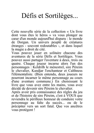 Défis et Sortilèges...
Cette nouvelle série de la collection « Un livre
dont vous êtes le héros » va vous plonger au
cœur d'un monde aujourd'hui disparu : le monde
de Dorgan. Un univers peuplé de créatures
étranges - souvent redoutables -, et dans lequel
la magie a droit de cité.
Vous pouvez jouer en solitaire chacune des
aventures de la série Défis et Sortilèges. Vous
pouvez aussi partager l'aventure à deux, trois ou
quatre. Chaque joueur incarne alors l'un des
personnages : Keldrilh le ménestrel, sire Péreim
le chevalier, Kandjar l'enchanteur et Caïthness
l'élémentaliste. (Bien entendu, deux joueurs ne
pourront incarner le même personnage au cours
d'une aventure commune.) En choisissant le
livre que vous avez entre les mains, vous avez
décidé de devenir sire Péreim le chevalier.
Après avoir pris connaissance des règles du jeu
et de l'histoire de sire Péreim, c'est à VOUS que
reviendra le périlleux honneur de conduire votre
personnage au faîte du succès... ou de le
précipiter vers un sort fatal. Que vos ancêtres
vous protègent !
 