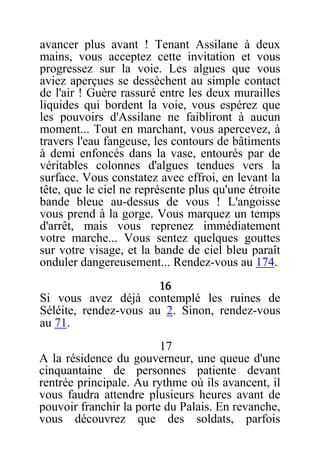 avancer plus avant ! Tenant Assilane à deux
mains, vous acceptez cette invitation et vous
progressez sur la voie. Les algues que vous
aviez aperçues se dessèchent au simple contact
de l'air ! Guère rassuré entre les deux murailles
liquides qui bordent la voie, vous espérez que
les pouvoirs d'Assilane ne faibliront à aucun
moment... Tout en marchant, vous apercevez, à
travers l'eau fangeuse, les contours de bâtiments
à demi enfoncés dans la vase, entourés par de
véritables colonnes d'algues tendues vers la
surface. Vous constatez avec effroi, en levant la
tête, que le ciel ne représente plus qu'une étroite
bande bleue au-dessus de vous ! L'angoisse
vous prend à la gorge. Vous marquez un temps
d'arrêt, mais vous reprenez immédiatement
votre marche... Vous sentez quelques gouttes
sur votre visage, et la bande de ciel bleu paraît
onduler dangereusement... Rendez-vous au 174.
16
Si vous avez déjà contemplé les ruines de
Séléite, rendez-vous au 2. Sinon, rendez-vous
au 71.
17
A la résidence du gouverneur, une queue d'une
cinquantaine de personnes patiente devant
rentrée principale. Au rythme où ils avancent, il
vous faudra attendre plusieurs heures avant de
pouvoir franchir la porte du Palais. En revanche,
vous découvrez que des soldats, parfois
 