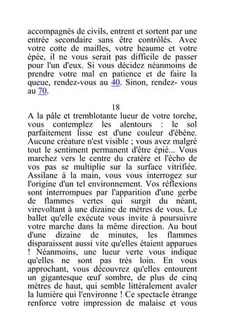 accompagnés de civils, entrent et sortent par une
entrée secondaire sans être contrôlés. Avec
votre cotte de mailles, votre heaume et votre
épée, il ne vous serait pas difficile de passer
pour l'un d'eux. Si vous décidez néanmoins de
prendre votre mal en patience et de faire la
queue, rendez-vous au 40. Sinon, rendez- vous
au 70.
18
A la pâle et tremblotante lueur de votre torche,
vous contemplez les alentours : le sol
parfaitement lisse est d'une couleur d'ébène.
Aucune créature n'est visible ; vous avez malgré
tout le sentiment permanent d'être épié... Vous
marchez vers le centre du cratère et l'écho de
vos pas se multiplie sur la surface vitrifiée.
Assilane à la main, vous vous interrogez sur
l'origine d'un tel environnement. Vos réflexions
sont interrompues par l'apparition d'une gerbe
de flammes vertes qui surgit du néant,
virevoltant à une dizaine de mètres de vous. Le
ballet qu'elle exécute vous invite à poursuivre
votre marche dans la même direction. Au bout
d'une dizaine de minutes, les flammes
disparaissent aussi vite qu'elles étaient apparues
! Néanmoins, une lueur verte vous indique
qu'elles ne sont pas très loin. En vous
approchant, vous découvrez qu'elles entourent
un gigantesque œuf sombre, de plus de cinq
mètres de haut, qui semble littéralement avaler
la lumière qui l'environne ! Ce spectacle étrange
renforce votre impression de malaise et vous
 
