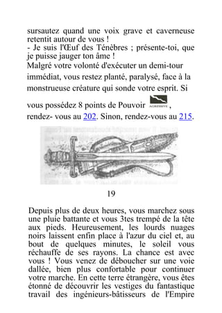 sursautez quand une voix grave et caverneuse
retentit autour de vous !
- Je suis l'Œuf des Ténèbres ; présente-toi, que
je puisse jauger ton âme !
Malgré votre volonté d'exécuter un demi-tour
immédiat, vous restez planté, paralysé, face à la
monstrueuse créature qui sonde votre esprit. Si
vous possédez 8 points de Pouvoir ,
rendez- vous au 202. Sinon, rendez-vous au 215.
19
Depuis plus de deux heures, vous marchez sous
une pluie battante et vous 3tes trempé de la tête
aux pieds. Heureusement, les lourds nuages
noirs laissent enfin place à l'azur du ciel et, au
bout de quelques minutes, le soleil vous
réchauffe de ses rayons. La chance est avec
vous ! Vous venez de déboucher sur une voie
dallée, bien plus confortable pour continuer
votre marche. En cette terre étrangère, vous êtes
étonné de découvrir les vestiges du fantastique
travail des ingénieurs-bâtisseurs de l'Empire
 