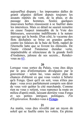 aujourd'hui disparu : les imposantes dalles de
granit alignées défient depuis toujours les
assauts répétés du vent, de la pluie, et du
passage des hommes. Seules quelques
mauvaises herbes réussissent à se faufiler dans
les interstices. Mais ce détail ne saurait remettre
en cause l'aspect immuable de la Voie des
Bâtisseurs, souveraine indifférente à la nature
sauvage qui la borde. D'un côté, le vacarme des
flots déchaînés se brise en grandes gerbes
contre les falaises de la baie de Sirth, rappel de
l'éternelle lutte que se livrent les éléments. De
l'autre s'étend l'immense étendue verte,
impénétrable et silencieuse de la grande forêt
d'Andaines, jalouse de ses secrets... Rendez-
vous au 63.
20
Lorsque vous sortez du Palais, vous êtes déçu
par le peu d'informations divulguées par le
gouverneur : selon lui, vous auriez plus de
chances d'obtenir ce que vous voulez à Sélartz
qu'à Fenga. Quoi qu'il en soit, vous n'êtes pas
dupe : vous avez parfaitement compris son désir
de vous voir quitter la cité marchande. Comme
rien ne vous y retient, vous reprenez la route en
milieu d'après-midi, laissant derrière vous Fenga
et ses petites intrigues politiques. Fin
d'Exploration. Rendez-vous à Fenga.
21
Au matin, vous êtes réveillé par un rayon de
soleil qui se faufile entre les volets. En pleine
 