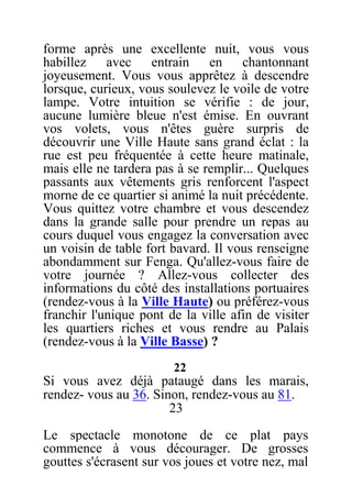 forme après une excellente nuit, vous vous
habillez avec entrain en chantonnant
joyeusement. Vous vous apprêtez à descendre
lorsque, curieux, vous soulevez le voile de votre
lampe. Votre intuition se vérifie : de jour,
aucune lumière bleue n'est émise. En ouvrant
vos volets, vous n'êtes guère surpris de
découvrir une Ville Haute sans grand éclat : la
rue est peu fréquentée à cette heure matinale,
mais elle ne tardera pas à se remplir... Quelques
passants aux vêtements gris renforcent l'aspect
morne de ce quartier si animé la nuit précédente.
Vous quittez votre chambre et vous descendez
dans la grande salle pour prendre un repas au
cours duquel vous engagez la conversation avec
un voisin de table fort bavard. Il vous renseigne
abondamment sur Fenga. Qu'allez-vous faire de
votre journée ? Allez-vous collecter des
informations du côté des installations portuaires
(rendez-vous à la Ville Haute) ou préférez-vous
franchir l'unique pont de la ville afin de visiter
les quartiers riches et vous rendre au Palais
(rendez-vous à la Ville Basse) ?
22
Si vous avez déjà pataugé dans les marais,
rendez- vous au 36. Sinon, rendez-vous au 81.
23
Le spectacle monotone de ce plat pays
commence à vous décourager. De grosses
gouttes s'écrasent sur vos joues et votre nez, mal
 