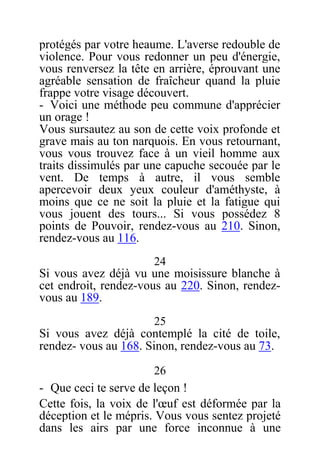 protégés par votre heaume. L'averse redouble de
violence. Pour vous redonner un peu d'énergie,
vous renversez la tête en arrière, éprouvant une
agréable sensation de fraîcheur quand la pluie
frappe votre visage découvert.
- Voici une méthode peu commune d'apprécier
un orage !
Vous sursautez au son de cette voix profonde et
grave mais au ton narquois. En vous retournant,
vous vous trouvez face à un vieil homme aux
traits dissimulés par une capuche secouée par le
vent. De temps à autre, il vous semble
apercevoir deux yeux couleur d'améthyste, à
moins que ce ne soit la pluie et la fatigue qui
vous jouent des tours... Si vous possédez 8
points de Pouvoir, rendez-vous au 210. Sinon,
rendez-vous au 116.
24
Si vous avez déjà vu une moisissure blanche à
cet endroit, rendez-vous au 220. Sinon, rendez-
vous au 189.
25
Si vous avez déjà contemplé la cité de toile,
rendez- vous au 168. Sinon, rendez-vous au 73.
26
- Que ceci te serve de leçon !
Cette fois, la voix de l'œuf est déformée par la
déception et le mépris. Vous vous sentez projeté
dans les airs par une force inconnue à une
 
