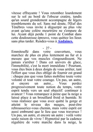 vitesse effrayante ! Vous retombez lourdement
sur le sol au bord de l'obscur cratère, tandis
qu'un sourd grondement accompagne de légers
tremblements du sol. Sans nul doute, l'Œuf des
Ténèbres vous invite à déguerpir au plus vite
avant qu'une colère meurtrière ne s'empare de
lui. Ayant déjà perdu 1 point de Combat dans
cette douloureuse épreuve, vous quittez les lieux
sans plus tarder. Rendez-vous à Andaines.
- 27 -
Emmitouflé dans votre couverture, vous
marchez de plus en plus lentement au fur et à
mesure que vos muscles s'engourdissent. Ne
jamais s'arrêter ! Dans cet univers de glace,
l'immobilité, c'est la mort immédiate ! Pourtant,
vous êtes bien à deux doigts de vous arrêter, tant
l'effort que vous êtes obligé de fournir est grand
: chaque pas que vous faites mobilise toute votre
volonté et tout votre courage. Un pas, un autre,
et encore un autre... Vous perdez
progressivement toute notion du temps, votre
esprit tendu vers un seul objectif: continuer à
avancer ! Vous remarquez à peine que la neige a
laissé place à un brouillard froid et humide. Si
vous réalisiez que vous avez quitté la gorge et
atteint le niveau des nuages, peut-être
rebrousseriez-vous chemin, mais votre esprit est
aussi embrumé que le lieu que vous traversez !
Un pas, un autre, et encore un autre : voilà votre
seule raison de vivre ! Hypnotisé par la cadence
régulière de votre marche dans la neige, la
 