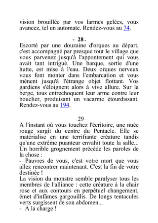 vision brouillée par vos larmes gelées, vous
avancez, tel un automate. Rendez-vous au 74.
- 28 -
Escorté par une douzaine d'orques au départ,
c'est accompagné par presque tout le village que
vous parvenez jusqu'à l'appontement qui vous
avait tant intrigué. Une barque, sortie d'une
hutte, est mise à l'eau. Deux orques nerveux
vous font monter dans l'embarcation et vous
mènent jusqu'à l'étrange objet flottant. Vos
gardiens s'éloignent alors à vive allure. Sur la
berge, tous entrechoquent leur arme contre leur
bouclier, produisant un vacarme étourdissant.
Rendez-vous au 194.
29
A l'instant où vous touchez l'écritoire, une nuée
rouge surgit du centre du Pentacle. Elle se
matérialise en une terrifiante créature tandis
qu'une extrême puanteur envahit toute la salle...
Un horrible grognement précède les paroles de
la chose :
- Pauvres de vous, c'est votre mort que vous
allez rencontrer maintenant. C'est la fin de votre
destinée !
La vision du monstre semble paralyser tous les
membres de l'alliance : cette créature à la chair
rose et aux contours en perpétuel changement,
émet d'infâmes gargouillis. De longs tentacules
verts surgissent de son abdomen...
- A la charge !
 