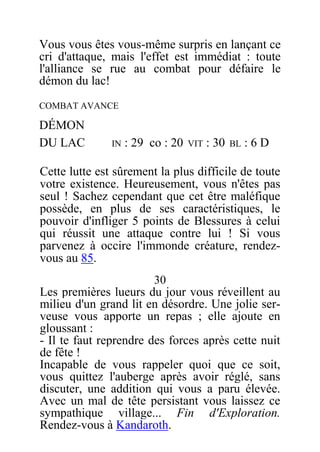 Vous vous êtes vous-même surpris en lançant ce
cri d'attaque, mais l'effet est immédiat : toute
l'alliance se rue au combat pour défaire le
démon du lac!
COMBAT AVANCE
DÉMON
DU LAC IN : 29 co : 20 VIT : 30 BL : 6 D
Cette lutte est sûrement la plus difficile de toute
votre existence. Heureusement, vous n'êtes pas
seul ! Sachez cependant que cet être maléfique
possède, en plus de ses caractéristiques, le
pouvoir d'infliger 5 points de Blessures à celui
qui réussit une attaque contre lui ! Si vous
parvenez à occire l'immonde créature, rendez-
vous au 85.
30
Les premières lueurs du jour vous réveillent au
milieu d'un grand lit en désordre. Une jolie ser-
veuse vous apporte un repas ; elle ajoute en
gloussant :
- Il te faut reprendre des forces après cette nuit
de fête !
Incapable de vous rappeler quoi que ce soit,
vous quittez l'auberge après avoir réglé, sans
discuter, une addition qui vous a paru élevée.
Avec un mal de tête persistant vous laissez ce
sympathique village... Fin d'Exploration.
Rendez-vous à Kandaroth.
 