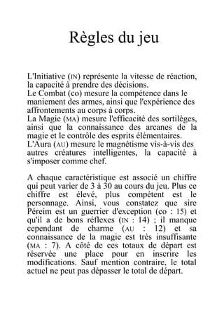 Règles du jeu
L'Initiative (IN) représente la vitesse de réaction,
la capacité à prendre des décisions.
Le Combat (co) mesure la compétence dans le
maniement des armes, ainsi que l'expérience des
affrontements au corps à corps.
La Magie (MA) mesure l'efficacité des sortilèges,
ainsi que la connaissance des arcanes de la
magie et le contrôle des esprits élémentaires.
L'Aura (AU) mesure le magnétisme vis-à-vis des
autres créatures intelligentes, la capacité à
s'imposer comme chef.
A chaque caractéristique est associé un chiffre
qui peut varier de 3 à 30 au cours du jeu. Plus ce
chiffre est élevé, plus compétent est le
personnage. Ainsi, vous constatez que sire
Péreim est un guerrier d'exception (co : 15) et
qu'il a de bons réflexes (IN : 14) ; il manque
cependant de charme (AU : 12) et sa
connaissance de la magie est très insuffisante
(MA : 7). A côté de ces totaux de départ est
réservée une place pour en inscrire les
modifications. Sauf mention contraire, le total
actuel ne peut pas dépasser le total de départ.
 