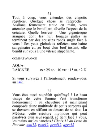 31
Tout à coup, vous entendez des clapotis
réguliers. Quelque chose se rapproche !
Assilane fermement tenue en main, vous
attendez que le brouillard dévoile l'aspect de la
créature. Quelle horreur ! Une gigantesque
araignée dont les huit longues pattes se
terminent par des coussins ronds surgit face à
vous ! Ses yeux globuleux reflètent une haine
sanguinaire et, au bout d'un bref instant, elle
bondit sur vous à une vitesse stupéfiante.
COMBAT AVANCE
AQUA-
RAIGNÉE IN : 25 co : 10 VIT : 15 BL : 2 D
Si vous survivez à l'affrontement, rendez-vous
au 142.
32
Vous êtes aussi stupéfait qu'effrayé ! Le beau
visage de cette femme s'est transformé
hideusement ! Sa chevelure est maintenant
composée d'une multitude de petits serpents qui
se dressent en sifflant au-dessus de sa tête. La
Méduse, cette créature mythique qui peut
paralyser d'un seul regard, se tient face à vous,
les mains sur les hanches ! Choix 12 du Livre du
Pouvoir. ami12, ruse12, prud12, agre12
 