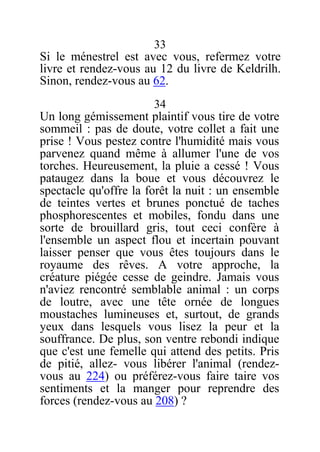 33
Si le ménestrel est avec vous, refermez votre
livre et rendez-vous au 12 du livre de Keldrilh.
Sinon, rendez-vous au 62.
34
Un long gémissement plaintif vous tire de votre
sommeil : pas de doute, votre collet a fait une
prise ! Vous pestez contre l'humidité mais vous
parvenez quand même à allumer l'une de vos
torches. Heureusement, la pluie a cessé ! Vous
pataugez dans la boue et vous découvrez le
spectacle qu'offre la forêt la nuit : un ensemble
de teintes vertes et brunes ponctué de taches
phosphorescentes et mobiles, fondu dans une
sorte de brouillard gris, tout ceci confère à
l'ensemble un aspect flou et incertain pouvant
laisser penser que vous êtes toujours dans le
royaume des rêves. A votre approche, la
créature piégée cesse de geindre. Jamais vous
n'aviez rencontré semblable animal : un corps
de loutre, avec une tête ornée de longues
moustaches lumineuses et, surtout, de grands
yeux dans lesquels vous lisez la peur et la
souffrance. De plus, son ventre rebondi indique
que c'est une femelle qui attend des petits. Pris
de pitié, allez- vous libérer l'animal (rendez-
vous au 224) ou préférez-vous faire taire vos
sentiments et la manger pour reprendre des
forces (rendez-vous au 208) ?
 