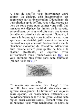 - 35 -
A bout de souffle, vous interrompez votre
course. La chaleur, déjà insupportable, est
augmentée par la réverbération. Dégoulinant de
transpiration après l'effort, vous videz encore un
tiers de votre outre pour calmer votre soif. Les
tornades ont déplacé les limites de la cuvette,
ensevelissant certains endroits sous des tonnes
de sable, en dévoilant de nouveaux ! Soudain, à
travers la brume qui vous trouble la vue, vous
apercevez un véritable jaillissement de lumières
multicolores qui contraste brutalement avec la
blancheur monotone du Chaudron. Allez-vous
faire marche arrière pour quitter ce lieu à la
chaleur étouffante, en espérant avoir
suffisamment d'eau (rendez-vous au 163) ou
vous enfoncer plus avant dans cette fournaise
(rendez- vous au 91) ?
- 36 -
Ce marais n'a vraiment pas changé ! Une
nouvelle fois, une multitude d'insectes vous
agresse sauvagement. Le brouillard est toujours
aussi opaque, les coassements, sifflements et
bourdonnements de la vie qui grouille dans cette
région aussi assourdissants. Prenant votre mal
en patience, vous vous remémorez les noms de
 