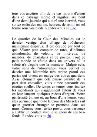 tous vos ancêtres afin de ne pas mourir d'ennui
dans ce paysage morne et lugubre. Au bout
d'une demi-journée qui a duré une éternité, vous
sortez enfin des marais, heureux de sentir un sol
ferme sous vos pieds. Rendez-vous au Lac.
37
Le quartier de la Cour des Miracles est le
dernier vestige d'un village de bûcherons
maintenant disparus. Il est occupé par tout ce
que Sélartz peut compter de ratés, d'infirmes
abandonnés, de voleurs, de miséreux, de
malades, de charlatans et de poètes. Tout ce
petit monde se côtoie dans un univers où la
saleté n'a d'égale que la puanteur. Malgré cela,
votre sens de l'observation vous permet de
déceler une hiérarchie très stricte parmi ces
parias qui vivent en marge des autres quartiers.
Aussi étonnant que cela puisse paraître de la
part d'un chevalier, vous aimez parcourir ces
étroites ruelles. De temps en temps vous écartez
les mendiants qui s'agglutinent autour de vous
en leur lançant quelques pièces d'argent. Votre
générosité étonne et, au bout d'une heure, vous
êtes persuadé que toute la Cour des Miracles sait
qu'un guerrier étranger se promène dans ses
murs. Comme vous l'aviez prévu, vous parvenez
à établir un contact avec le seigneur de ces bas-
fonds. Rendez-vous au 56.
 