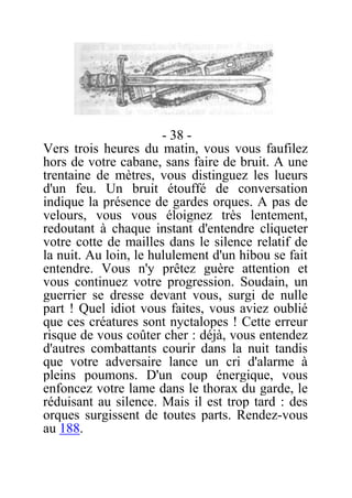 - 38 -
Vers trois heures du matin, vous vous faufilez
hors de votre cabane, sans faire de bruit. A une
trentaine de mètres, vous distinguez les lueurs
d'un feu. Un bruit étouffé de conversation
indique la présence de gardes orques. A pas de
velours, vous vous éloignez très lentement,
redoutant à chaque instant d'entendre cliqueter
votre cotte de mailles dans le silence relatif de
la nuit. Au loin, le hululement d'un hibou se fait
entendre. Vous n'y prêtez guère attention et
vous continuez votre progression. Soudain, un
guerrier se dresse devant vous, surgi de nulle
part ! Quel idiot vous faites, vous aviez oublié
que ces créatures sont nyctalopes ! Cette erreur
risque de vous coûter cher : déjà, vous entendez
d'autres combattants courir dans la nuit tandis
que votre adversaire lance un cri d'alarme à
pleins poumons. D'un coup énergique, vous
enfoncez votre lame dans le thorax du garde, le
réduisant au silence. Mais il est trop tard : des
orques surgissent de toutes parts. Rendez-vous
au 188.
 