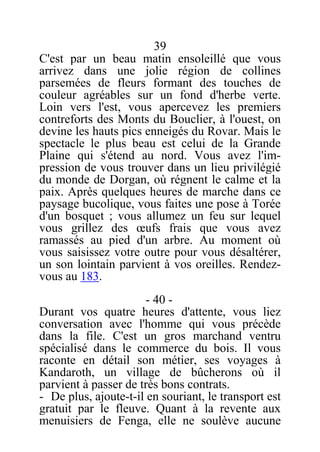 39
C'est par un beau matin ensoleillé que vous
arrivez dans une jolie région de collines
parsemées de fleurs formant des touches de
couleur agréables sur un fond d'herbe verte.
Loin vers l'est, vous apercevez les premiers
contreforts des Monts du Bouclier, à l'ouest, on
devine les hauts pics enneigés du Rovar. Mais le
spectacle le plus beau est celui de la Grande
Plaine qui s'étend au nord. Vous avez l'im-
pression de vous trouver dans un lieu privilégié
du monde de Dorgan, où régnent le calme et la
paix. Après quelques heures de marche dans ce
paysage bucolique, vous faites une pose à Torée
d'un bosquet ; vous allumez un feu sur lequel
vous grillez des œufs frais que vous avez
ramassés au pied d'un arbre. Au moment où
vous saisissez votre outre pour vous désaltérer,
un son lointain parvient à vos oreilles. Rendez-
vous au 183.
- 40 -
Durant vos quatre heures d'attente, vous liez
conversation avec l'homme qui vous précède
dans la file. C'est un gros marchand ventru
spécialisé dans le commerce du bois. Il vous
raconte en détail son métier, ses voyages à
Kandaroth, un village de bûcherons où il
parvient à passer de très bons contrats.
- De plus, ajoute-t-il en souriant, le transport est
gratuit par le fleuve. Quant à la revente aux
menuisiers de Fenga, elle ne soulève aucune
 