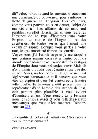 difficulté, surtout quand les armateurs exécutent
une commande du gouverneur pour renforcer la
flotte de guerre des Fenganis. C'est d'ailleurs,
comme vous pouvez vous en douter, l'objet de
ma visite ici. Les affaires de ce marchand
semblent en effet florissantes, et vous regrettez
l'absence de ce type d'hommes dans votre
Empire. Le monde de Dorgan attire des
aventuriers de toutes sortes qui flairent une
expansion rapide. Lorsque vous parlez à votre
tour, le gros marchand fronce les sourcils :
Voyez-vous, j'ai l'esprit large et je me rappelle
que certains marins croisant à l'autre bout du
monde prétendaient avoir rencontré les vestiges
de l'Empire dont vous prétendez venir. Mais ils
n'ont jamais dit avoir trouvé autre chose que des
ruines. Alors, un bon conseil : le gouverneur est
légèrement paranoïaque et il pensera que vous
êtes un espion si vous lui contez cette histoire
telle quelle. Faites-vous plutôt passer pour le
représentant d'une baronie des steppes de l'est,
cela paraîtra plus plausible et vous évitera
d'éventuels ennuis. Vous remerciez le Fengani
pour ses conseils avisés et vous réfléchissez aux
mensonges que vous allez raconter. Rendez-
vous au 213.
41
La rapidité du cobra est fantastique ! Ses crocs à
venin impressionnants !
COMBAT AVANCE
 