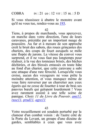 COBRA IN : 21 co : 12 VIT : 15 BL : 5 D
Si vous réussissez à abattre le monstre avant
qu'il ne vous tue, rendez-vous au 193.
42
Tiens, à propos de marchands, vous apercevez,
en marche dans votre direction, l'une de leurs
caravanes, précédée par un important nuage de
poussière. Au fur et à mesure de son approche
croît le bruit des sabots, des roues grinçantes des
chariots, des coups de fouet auxquels se môle
une flopée de jurons. La vitesse du convoi vous
surprend, et il ne vous faut pas longtemps pour
réaliser, à la vue des tonneaux brisés, des bâches
déchirées, et des blessés entassés en toute hâte
au fond d'un chariot, que cette caravane a subi
une attaque d'une rare férocité. Lorsqu'elle vous
croise, aucun des voyageurs ne vous prête la
moindre attention, et vous manquez même de
vous faire renverser par un charretier aux yeux
égarés qui ne cesse de fouetter à tour de bras ses
pauvres bœufs qui galopent lourdement ! Vous
avez rarement assisté à une telle scène de
panique. Choix 11 du Livre du Pouvoir. ami11,
ruse11, prud11, agre11
43
Votre recueillement est soudain perturbé par la
clameur d'un combat voisin : de l'autre côté de
la Porte du Levant, un groupe d'une dizaine de
gardes, semblables à ceux que vous avez
 