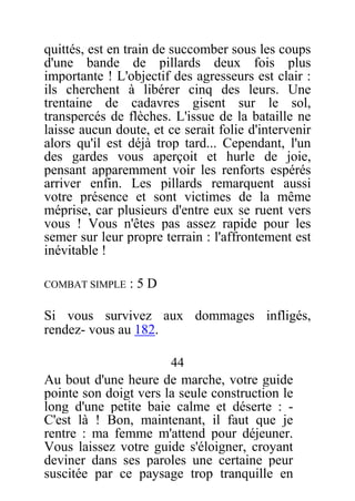 quittés, est en train de succomber sous les coups
d'une bande de pillards deux fois plus
importante ! L'objectif des agresseurs est clair :
ils cherchent à libérer cinq des leurs. Une
trentaine de cadavres gisent sur le sol,
transpercés de flèches. L'issue de la bataille ne
laisse aucun doute, et ce serait folie d'intervenir
alors qu'il est déjà trop tard... Cependant, l'un
des gardes vous aperçoit et hurle de joie,
pensant apparemment voir les renforts espérés
arriver enfin. Les pillards remarquent aussi
votre présence et sont victimes de la même
méprise, car plusieurs d'entre eux se ruent vers
vous ! Vous n'êtes pas assez rapide pour les
semer sur leur propre terrain : l'affrontement est
inévitable !
COMBAT SIMPLE : 5 D
Si vous survivez aux dommages infligés,
rendez- vous au 182.
44
Au bout d'une heure de marche, votre guide
pointe son doigt vers la seule construction le
long d'une petite baie calme et déserte : -
C'est là ! Bon, maintenant, il faut que je
rentre : ma femme m'attend pour déjeuner.
Vous laissez votre guide s'éloigner, croyant
deviner dans ses paroles une certaine peur
suscitée par ce paysage trop tranquille en
 