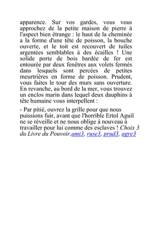 apparence. Sur vos gardes, vous vous
approchez de la petite maison de pierre à
l'aspect bien étrange : le haut de la cheminée
a la forme d'une tête de poisson, la bouche
ouverte, et le toit est recouvert de tuiles
argentées semblables à des écailles ! Une
solide porte de bois bardée de fer est
entourée par deux fenêtres aux volets fermés
dans lesquels sont percées de petites
meurtrières en forme de poisson. Prudent,
vous faites le tour des murs sans ouverture.
En revanche, au bord de la mer, vous trouvez
un enclos marin dans lequel deux dauphins à
tête humaine vous interpellent :
- Par pitié, ouvrez la grille pour que nous
puissions fuir, avant que l'horrible Ertol Aguil
ne se réveille et ne nous oblige à nouveau à
travailler pour lui comme des esclaves ! Choix 3
du Livre du Pouvoir.ami3, ruse3, prud3, agre3
 