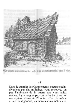 45 -
Dans le quartier des Campements, occupé exclu-
sivement par des militaires, vous retrouvez un
peu l'ambiance de la guerre que vous aviez
menée, il y a longtemps, contre les barbares qui
menaçaient d'envahir l'Empire. C'est le même
affairement général, les mêmes soins méticuleux
 
