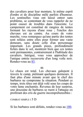 des cavaliers pour leur monture, le même esprit
d'ordre et de discipline mêlé parfois d'humour.
Les sentinelles vous ont laissé entrer sans
problème, se contentant de vous rappeler de ne
point causer de troubles dans l'enceinte. Le
campement est constitué de rangées de tentes
formant les rayons d'une roue ; l'enclos des
chevaux est au centre. Au cours de votre
marche, vous remarquez qu'une partie des tentes
sont reliées entre elles pour former une vaste
demeure, sans doute celle d'un personnage
important. Les grands pieux, profondément
fichés dans le sol, montrent bien que ces tentes
sont permanentes, contrairement à l'habitude des
cavaliers. Intrigué, vous vous approchez de
l'unique entrée recouverte d'un long voile noir.
Rendez-vous au 83.
46
Le chaos est total. Les chevaux galopent à
travers le camp, piétinant quelques dormeurs. Il
faut plus d'une minute avant que le chef des
barbares ne comprenne la situation. Pendant ce
temps, trois têtes ont déjà volé sous les coups de
votre lame enchantée. Revenus de leur surprise,
une douzaine de barbares se ruent à l'attaque en
proférant des cris de guerre incompréhensibles :
COMBAT SIMPLE I 5 D
Si les barbares sont défaits, rendez-vous au 180.
 