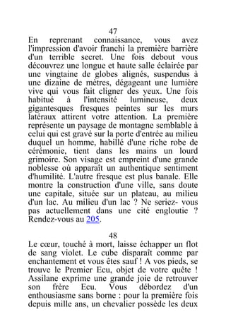 47
En reprenant connaissance, vous avez
l'impression d'avoir franchi la première barrière
d'un terrible secret. Une fois debout vous
découvrez une longue et haute salle éclairée par
une vingtaine de globes alignés, suspendus à
une dizaine de mètres, dégageant une lumière
vive qui vous fait cligner des yeux. Une fois
habitué à l'intensité lumineuse, deux
gigantesques fresques peintes sur les murs
latéraux attirent votre attention. La première
représente un paysage de montagne semblable à
celui qui est gravé sur la porte d'entrée au milieu
duquel un homme, habillé d'une riche robe de
cérémonie, tient dans les mains un lourd
grimoire. Son visage est empreint d'une grande
noblesse où apparaît un authentique sentiment
d'humilité. L'autre fresque est plus banale. Elle
montre la construction d'une ville, sans doute
une capitale, située sur un plateau, au milieu
d'un lac. Au milieu d'un lac ? Ne seriez- vous
pas actuellement dans une cité engloutie ?
Rendez-vous au 205.
48
Le cœur, touché à mort, laisse échapper un flot
de sang violet. Le cube disparaît comme par
enchantement et vous êtes sauf ! A vos pieds, se
trouve le Premier Ecu, objet de votre quête !
Assilane exprime une grande joie de retrouver
son frère Ecu. Vous débordez d'un
enthousiasme sans borne : pour la première fois
depuis mille ans, un chevalier possède les deux
 