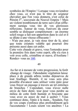 symboles de l'Empire ! Lorsque vous reviendrez
chez vous, ce n'est pas le titre de seigneur
chevalier que l'on vous donnera, c'est celui de
Péreim Ier
, souverain du Nouvel Empire ! Mais
un violent tremblement de terre suivi d'un siffle-
ment suraigu vous tire de vos glorieuses
réflexions. Autour de vous, l'univers du cœur
semble se disloquer complètement : un énorme
soleil rouge a fait son apparition dans le ciel et il
se dilate à une vitesse effrayante !
- N'aie pas peur, je vais nous tirer de là, ainsi
que toute créature valable qui pourrait être
présente aussi dans cet enfer.
Cette voix chaude et grave, vous l'entendez pour
la première fois dans votre esprit, elle n'a rien à
voir avec celle, cristalline et suave, d'Assilane !
Rendez- vous au 160.
49
Au fur et à mesure de votre progression, la forêt
change de visage : l'abondante végétation laisse
place à de grands arbres tordus dépourvus de
tout feuillage. Bientôt, il ne vous sera plus
possible d'avancer sans utiliser votre épée pour
vous frayer un passage à travers un tel entrelacs
de branches ! Cependant, vous n'avez nulle
envie de faire demi- tour pour vous perdre au
milieu de cette forêt humide et bruyante que
vous avez eu assez de mal à quitter ! Vous
continuez donc, l'épée à la main... Soudain, l'un
de vos coups s'enfonce plus profondément qu'à
l'accoutumée ! Loués soient vos ancêtres ! La
 