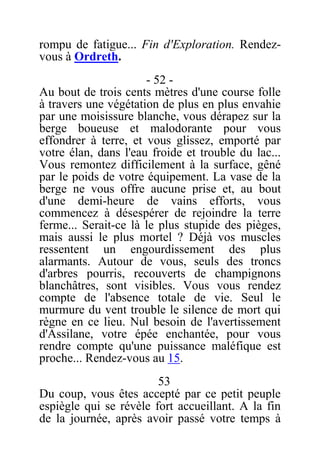 rompu de fatigue... Fin d'Exploration. Rendez-
vous à Ordreth.
- 52 -
Au bout de trois cents mètres d'une course folle
à travers une végétation de plus en plus envahie
par une moisissure blanche, vous dérapez sur la
berge boueuse et malodorante pour vous
effondrer à terre, et vous glissez, emporté par
votre élan, dans l'eau froide et trouble du lac...
Vous remontez difficilement à la surface, gêné
par le poids de votre équipement. La vase de la
berge ne vous offre aucune prise et, au bout
d'une demi-heure de vains efforts, vous
commencez à désespérer de rejoindre la terre
ferme... Serait-ce là le plus stupide des pièges,
mais aussi le plus mortel ? Déjà vos muscles
ressentent un engourdissement des plus
alarmants. Autour de vous, seuls des troncs
d'arbres pourris, recouverts de champignons
blanchâtres, sont visibles. Vous vous rendez
compte de l'absence totale de vie. Seul le
murmure du vent trouble le silence de mort qui
règne en ce lieu. Nul besoin de l'avertissement
d'Assilane, votre épée enchantée, pour vous
rendre compte qu'une puissance maléfique est
proche... Rendez-vous au 15.
53
Du coup, vous êtes accepté par ce petit peuple
espiègle qui se révèle fort accueillant. A la fin
de la journée, après avoir passé votre temps à
 