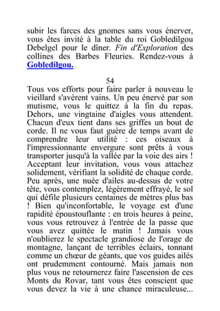 subir les farces des gnomes sans vous énerver,
vous êtes invité à la table du roi Gobledilgou
Debelgel pour le dîner. Fin d'Exploration des
collines des Barbes Fleuries. Rendez-vous à
Gobledilgou.
54
Tous vos efforts pour faire parler à nouveau le
vieillard s'avèrent vains. Un peu énervé par son
mutisme, vous le quittez à la fin du repas.
Dehors, une vingtaine d'aigles vous attendent.
Chacun d'eux tient dans ses griffes un bout de
corde. Il ne vous faut guère de temps avant de
comprendre leur utilité : ces oiseaux à
l'impressionnante envergure sont prêts à vous
transporter jusqu'à la vallée par la voie des airs !
Acceptant leur invitation, vous vous attachez
solidement, vérifiant la solidité de chaque corde.
Peu après, une nuée d'ailes au-dessus de votre
tête, vous contemplez, légèrement effrayé, le sol
qui défile plusieurs centaines de mètres plus bas
! Bien qu'inconfortable, le voyage est d'une
rapidité époustouflante : en trois heures à peine,
vous vous retrouvez à l'entrée de la passe que
vous avez quittée le matin ! Jamais vous
n'oublierez le spectacle grandiose de l'orage de
montagne, lançant de terribles éclairs, tonnant
comme un chœur de géants, que vos guides ailés
ont prudemment contourné. Mais jamais non
plus vous ne retournerez faire l'ascension de ces
Monts du Rovar, tant vous êtes conscient que
vous devez la vie à une chance miraculeuse...
 