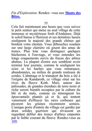 Fin d'Exploration. Rendez- vous aux Monts des
Bêtes.
55
Cela fait maintenant une heure que vous suivez
le petit sentier qui mène au seul village de cette
immense et mystérieuse forêt d'Andaines. Déjà
le soleil baisse à l'horizon et ses dernières lueurs
soulignent la majesté des grands chênes qui
bordent votre chemin. Vous débouchez soudain
sur une large clairière où gisent des amas de
troncs. Plus loin vous distinguez quelques
bûcherons à l'ouvrage, et vous entendez les
longs craquements suivis du fracas des arbres
abattus. La plupart d'entre eux semblent avoir
terminé leur journée, comme le soulignent les
scies et les haches que vous remarquez,
abandonnées, au milieu de grands rouleaux de
cordes. L'abattage et le transport du bois a été à
l'origine de Kandaroth, ce village situé sur les
rives du fleuve Koth. Mais, autour des
palissades, de grandes étendues de terre noire et
riche seront bientôt occupées par la culture du
blé et du maïs, comme en témoignent les
épouvantails plantés çà et là, qui tentent
vainement d'effrayer les rares corbeaux qui
picorent les graines récemment semées.
L'unique porte d'entrée du village est gardée par
deux solides guerriers qui rêvassent en
regardant défiler des troncs d'arbres emportés
par le faible courant du fleuve. Rendez-vous au
109.
 