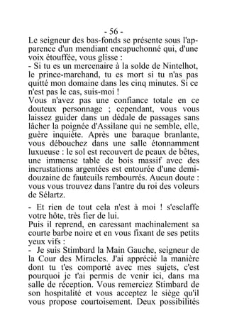 - 56 -
Le seigneur des bas-fonds se présente sous l'ap-
parence d'un mendiant encapuchonné qui, d'une
voix étouffée, vous glisse :
- Si tu es un mercenaire à la solde de Nintelhot,
le prince-marchand, tu es mort si tu n'as pas
quitté mon domaine dans les cinq minutes. Si ce
n'est pas le cas, suis-moi !
Vous n'avez pas une confiance totale en ce
douteux personnage ; cependant, vous vous
laissez guider dans un dédale de passages sans
lâcher la poignée d'Assilane qui ne semble, elle,
guère inquiète. Après une baraque branlante,
vous débouchez dans une salle étonnamment
luxueuse : le sol est recouvert de peaux de bêtes,
une immense table de bois massif avec des
incrustations argentées est entourée d'une demi-
douzaine de fauteuils rembourrés. Aucun doute :
vous vous trouvez dans l'antre du roi des voleurs
de Sélartz.
- Et rien de tout cela n'est à moi ! s'esclaffe
votre hôte, très fier de lui.
Puis il reprend, en caressant machinalement sa
courte barbe noire et en vous fixant de ses petits
yeux vifs :
- Je suis Stimbard la Main Gauche, seigneur de
la Cour des Miracles. J'ai apprécié la manière
dont tu t'es comporté avec mes sujets, c'est
pourquoi je t'ai permis de venir ici, dans ma
salle de réception. Vous remerciez Stimbard de
son hospitalité et vous acceptez le siège qu'il
vous propose courtoisement. Deux possibilités
 