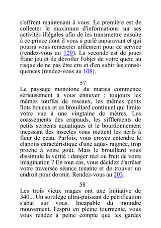 s'offrent maintenant à vous. La première est de
collecter le maximum d'informations sur ses
activités illégales afin de les transmettre ensuite
à ce prince dont il vous a parlé auparavant et qui
pourra vous remercier utilement pour ce service
(rendez-vous au 129). La seconde est de jouer
franc jeu et de dévoiler l'objet de votre quctc au
risque de ne pas être cru et d'en subir les consé-
quences (rendez-vous au 108).
57
Le paysage monotone du marais commence
sérieusement à vous ennuyer : toujours les
mêmes touffes de roseaux, les mêmes petits
îlots boueux et ce brouillard continuel qui limite
votre vue à une vingtaine de mètres. Les
coassements des crapauds, les sifflements de
petits serpents aquatiques et le bourdonnement
incessant des insectes vous mettent les nerfs à
fleur de peau. Parfois, vous croyez entendre le
clapotis caractéristique d'une aqua- raignée, trop
proche à votre goût. Mais le brouillard vous
dissimule la vérité : danger réel ou fruit de votre
imagination ? En tout cas, vous décidez d'arrêter
votre traversée séance tenante et de trouver un
endroit pour dormir. Rendez-vous au 203.
58
Les trois vieux mages ont une Initiative de
340... Un sortilège ultra-puissant de pétrification
s'abat sur vous. Incapable du moindre
mouvement, l'esprit en pleine tourmente, vous
vous rendez à peine compte que les gardes
 