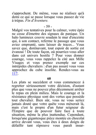 s'approchent. De même, vous ne réalisez qu'à
demi ce qui se passe lorsque vous passez de vie
à trépas. Fin d'Aventure.
- 59 -
Malgré vos tentatives pour la calmer, votre épée
ne cesse d'émettre des signaux de panique. Un
halo lumineux couvre soudain le mur d'enceinte
qui, à son contact, referme le passage que vous
aviez emprunté, sans laisser de traces... Vous
savez que, dorénavant, tout espoir de sortie est
évanoui ! De toute façon, où pourriez-vous aller
dans cet univers hostile ? Pour vous donner
courage, vous vous rappelez la cité aux Mille
Visages et vous prenez exemple sur ces
intrépides chevaliers : d'un pas assuré vous vous
approchez du cube insolite. Rendez-vous au
117.
60
Les plats se succèdent et vous commencez à
regretter sérieusement votre décision, d'autant
plus que vous ne pouvez plus décemment arrêter
le repas en plein milieu. Mais le courage et la
résistance physique sont des vertus que possède
tout chevalier. Bien sûr, vous ne vous seriez
jamais douté que votre quête vous mènerait là,
mais c'est le propre d'un futur seigneur de
l'Empire que de pouvoir faire face à toute
situation, même la plus inattendue. Cependant,
lorsqu'une gigantesque pièce montée en chocolat
arrive devant vous, vous êtes à deux doigts de
défaillir tant répreuve vous paraît insur-
 