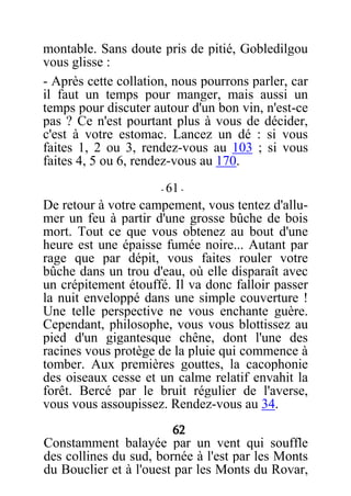 montable. Sans doute pris de pitié, Gobledilgou
vous glisse :
- Après cette collation, nous pourrons parler, car
il faut un temps pour manger, mais aussi un
temps pour discuter autour d'un bon vin, n'est-ce
pas ? Ce n'est pourtant plus à vous de décider,
c'est à votre estomac. Lancez un dé : si vous
faites 1, 2 ou 3, rendez-vous au 103 ; si vous
faites 4, 5 ou 6, rendez-vous au 170.
- 61 -
De retour à votre campement, vous tentez d'allu-
mer un feu à partir d'une grosse bûche de bois
mort. Tout ce que vous obtenez au bout d'une
heure est une épaisse fumée noire... Autant par
rage que par dépit, vous faites rouler votre
bûche dans un trou d'eau, où elle disparaît avec
un crépitement étouffé. Il va donc falloir passer
la nuit enveloppé dans une simple couverture !
Une telle perspective ne vous enchante guère.
Cependant, philosophe, vous vous blottissez au
pied d'un gigantesque chêne, dont l'une des
racines vous protège de la pluie qui commence à
tomber. Aux premières gouttes, la cacophonie
des oiseaux cesse et un calme relatif envahit la
forêt. Bercé par le bruit régulier de l'averse,
vous vous assoupissez. Rendez-vous au 34.
62
Constamment balayée par un vent qui souffle
des collines du sud, bornée à l'est par les Monts
du Bouclier et à l'ouest par les Monts du Rovar,
 