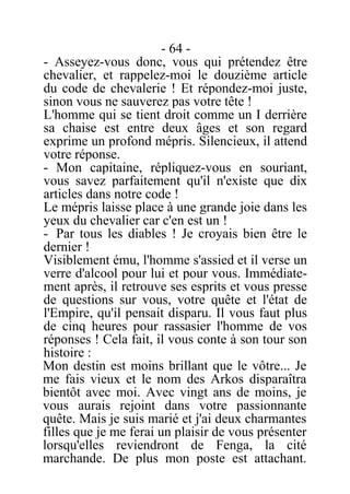 - 64 -
- Asseyez-vous donc, vous qui prétendez être
chevalier, et rappelez-moi le douzième article
du code de chevalerie ! Et répondez-moi juste,
sinon vous ne sauverez pas votre tête !
L'homme qui se tient droit comme un I derrière
sa chaise est entre deux âges et son regard
exprime un profond mépris. Silencieux, il attend
votre réponse.
- Mon capitaine, répliquez-vous en souriant,
vous savez parfaitement qu'il n'existe que dix
articles dans notre code !
Le mépris laisse place à une grande joie dans les
yeux du chevalier car c'en est un !
- Par tous les diables ! Je croyais bien être le
dernier !
Visiblement ému, l'homme s'assied et il verse un
verre d'alcool pour lui et pour vous. Immédiate-
ment après, il retrouve ses esprits et vous presse
de questions sur vous, votre quête et l'état de
l'Empire, qu'il pensait disparu. Il vous faut plus
de cinq heures pour rassasier l'homme de vos
réponses ! Cela fait, il vous conte à son tour son
histoire :
Mon destin est moins brillant que le vôtre... Je
me fais vieux et le nom des Arkos disparaîtra
bientôt avec moi. Avec vingt ans de moins, je
vous aurais rejoint dans votre passionnante
quête. Mais je suis marié et j'ai deux charmantes
filles que je me ferai un plaisir de vous présenter
lorsqu'elles reviendront de Fenga, la cité
marchande. De plus mon poste est attachant.
 