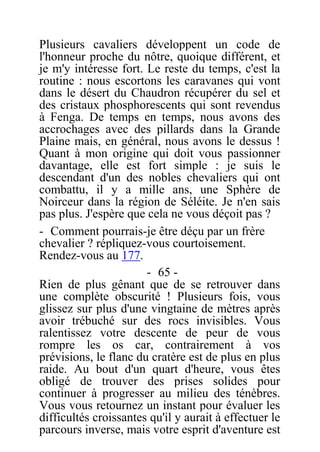 Plusieurs cavaliers développent un code de
l'honneur proche du nôtre, quoique différent, et
je m'y intéresse fort. Le reste du temps, c'est la
routine : nous escortons les caravanes qui vont
dans le désert du Chaudron récupérer du sel et
des cristaux phosphorescents qui sont revendus
à Fenga. De temps en temps, nous avons des
accrochages avec des pillards dans la Grande
Plaine mais, en général, nous avons le dessus !
Quant à mon origine qui doit vous passionner
davantage, elle est fort simple : je suis le
descendant d'un des nobles chevaliers qui ont
combattu, il y a mille ans, une Sphère de
Noirceur dans la région de Séléite. Je n'en sais
pas plus. J'espère que cela ne vous déçoit pas ?
- Comment pourrais-je être déçu par un frère
chevalier ? répliquez-vous courtoisement.
Rendez-vous au 177.
- 65 -
Rien de plus gênant que de se retrouver dans
une complète obscurité ! Plusieurs fois, vous
glissez sur plus d'une vingtaine de mètres après
avoir trébuché sur des rocs invisibles. Vous
ralentissez votre descente de peur de vous
rompre les os car, contrairement à vos
prévisions, le flanc du cratère est de plus en plus
raide. Au bout d'un quart d'heure, vous êtes
obligé de trouver des prises solides pour
continuer à progresser au milieu des ténèbres.
Vous vous retournez un instant pour évaluer les
difficultés croissantes qu'il y aurait à effectuer le
parcours inverse, mais votre esprit d'aventure est
 