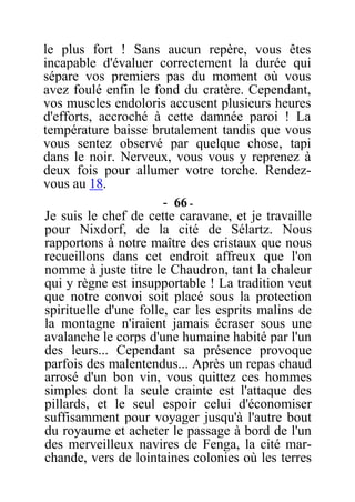 le plus fort ! Sans aucun repère, vous êtes
incapable d'évaluer correctement la durée qui
sépare vos premiers pas du moment où vous
avez foulé enfin le fond du cratère. Cependant,
vos muscles endoloris accusent plusieurs heures
d'efforts, accroché à cette damnée paroi ! La
température baisse brutalement tandis que vous
vous sentez observé par quelque chose, tapi
dans le noir. Nerveux, vous vous y reprenez à
deux fois pour allumer votre torche. Rendez-
vous au 18.
- 66 -
Je suis le chef de cette caravane, et je travaille
pour Nixdorf, de la cité de Sélartz. Nous
rapportons à notre maître des cristaux que nous
recueillons dans cet endroit affreux que l'on
nomme à juste titre le Chaudron, tant la chaleur
qui y règne est insupportable ! La tradition veut
que notre convoi soit placé sous la protection
spirituelle d'une folle, car les esprits malins de
la montagne n'iraient jamais écraser sous une
avalanche le corps d'une humaine habité par l'un
des leurs... Cependant sa présence provoque
parfois des malentendus... Après un repas chaud
arrosé d'un bon vin, vous quittez ces hommes
simples dont la seule crainte est l'attaque des
pillards, et le seul espoir celui d'économiser
suffisamment pour voyager jusqu'à l'autre bout
du royaume et acheter le passage à bord de l'un
des merveilleux navires de Fenga, la cité mar-
chande, vers de lointaines colonies où les terres
 