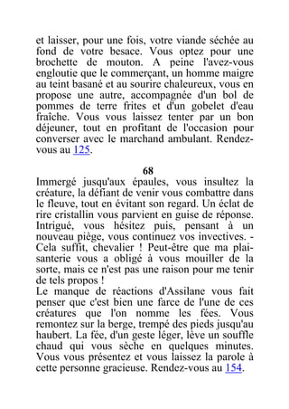 et laisser, pour une fois, votre viande séchée au
fond de votre besace. Vous optez pour une
brochette de mouton. A peine l'avez-vous
engloutie que le commerçant, un homme maigre
au teint basané et au sourire chaleureux, vous en
propose une autre, accompagnée d'un bol de
pommes de terre frites et d'un gobelet d'eau
fraîche. Vous vous laissez tenter par un bon
déjeuner, tout en profitant de l'occasion pour
converser avec le marchand ambulant. Rendez-
vous au 125.
68
Immergé jusqu'aux épaules, vous insultez la
créature, la défiant de venir vous combattre dans
le fleuve, tout en évitant son regard. Un éclat de
rire cristallin vous parvient en guise de réponse.
Intrigué, vous hésitez puis, pensant à un
nouveau piège, vous continuez vos invectives. -
Cela suffit, chevalier ! Peut-être que ma plai-
santerie vous a obligé à vous mouiller de la
sorte, mais ce n'est pas une raison pour me tenir
de tels propos !
Le manque de réactions d'Assilane vous fait
penser que c'est bien une farce de l'une de ces
créatures que l'on nomme les fées. Vous
remontez sur la berge, trempé des pieds jusqu'au
haubert. La fée, d'un geste léger, lève un souffle
chaud qui vous sèche en quelques minutes.
Vous vous présentez et vous laissez la parole à
cette personne gracieuse. Rendez-vous au 154.
 