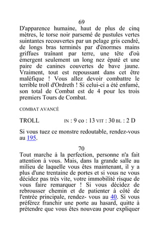 69
D'apparence humaine, haut de plus de cinq
mètres, le torse noir parsemé de pustules vertes
suintantes recouvertes par un pelage gris cendré,
de longs bras terminés par d'énormes mains
griffues traînant par terre, une tête d'où
émergent seulement un long nez épaté et une
paire de canines couvertes de bave jaune.
Vraiment, tout est repoussant dans cet être
maléfique ! Vous allez devoir combattre le
terrible troll d'Ordreth ! Si celui-ci a été enfumé,
son total de Combat est de 4 pour les trois
premiers Tours de Combat.
COMBAT AVANCÉ
TROLL IN : 9 co : 13 VIT : 30 BL : 2 D
Si vous tuez ce monstre redoutable, rendez-vous
au 195.
70
Tout marche à la perfection, personne n'a fait
attention à vous. Mais, dans la grande salle au
milieu de laquelle vous êtes maintenant, il y a
plus d'une trentaine de portes et si vous ne vous
décidez pas très vite, votre immobilité risque de
vous faire remarquer ! Si vous décidez de
rebrousser chemin et de patienter à côté de
l'entrée principale, rendez- vous au 40. Si vous
préférez franchir une porte au hasard, quitte à
prétendre que vous êtes nouveau pour expliquer
 